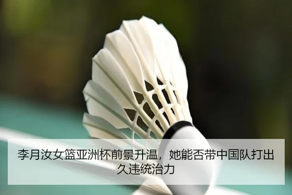 李月汝女篮亚洲杯前景升温，她能否带中国队打出久违统治力